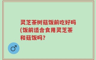 灵芝茶树菇饭前吃好吗(饭前适合食用灵芝茶和菇饭吗？