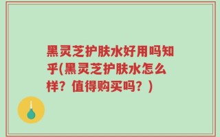 黑灵芝护肤水好用吗知乎(黑灵芝护肤水怎么样？值得购买吗？)