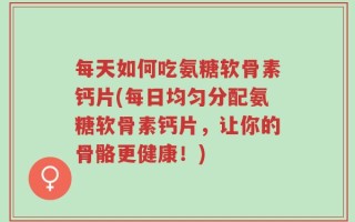 每天如何吃氨糖软骨素钙片(每日均匀分配氨糖软骨素钙片，让你的骨骼更健康！)