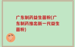 广东制药益生菌粉(广东制药推出新一代益生菌粉)