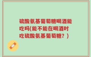 硫酸氨基葡萄糖喝酒能吃吗(能不能在喝酒时吃硫酸氨基葡萄糖？)