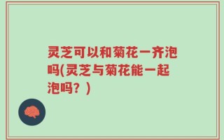 灵芝可以和菊花一齐泡吗(灵芝与菊花能一起泡吗？)