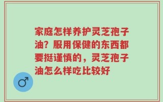 家庭怎样养护灵芝孢子油？服用保健的东西都要挺谨慎的，灵芝孢子油怎么样吃比较好