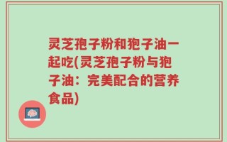 灵芝孢子粉和狍子油一起吃(灵芝孢子粉与狍子油：完美配合的营养食品)