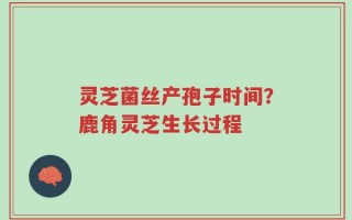 灵芝菌丝产孢子时间？鹿角灵芝生长过程