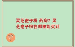 灵芝孢子粉 药房？灵芝孢子粉在哪里能买到