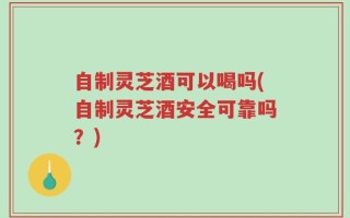 自制灵芝酒可以喝吗(自制灵芝酒安全可靠吗？)