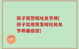 孩子突然呕吐关节疼(孩子出现突发呕吐和关节疼痛症状)
