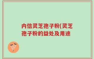 内信灵芝孢子粉(灵芝孢子粉的益处及用途
