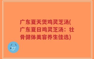 广东夏天煲鸡灵芝汤(广东夏日鸡灵芝汤：壮骨健体美容养生佳选)
