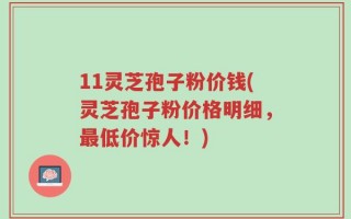 11灵芝孢子粉价钱(灵芝孢子粉价格明细，最低价惊人！)