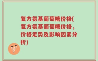 复方氨基葡萄糖价格(复方氨基葡萄糖价格，价格走势及影响因素分析)