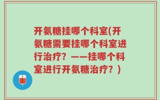 开氨糖挂哪个科室(开氨糖需要挂哪个科室进行治疗？——挂哪个科室进行开氨糖治疗？)