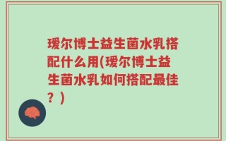 瑷尔博士益生菌水乳搭配什么用(瑷尔博士益生菌水乳如何搭配最佳？)