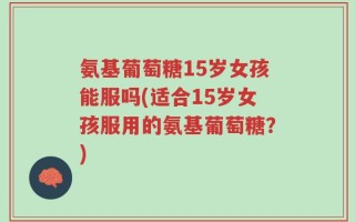氨基葡萄糖15岁女孩能服吗(适合15岁女孩服用的氨基葡萄糖？)
