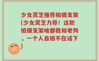 少女灵芝推荐拍摄支架(少女灵芝力荐！这款拍摄支架啥都稳如老狗，一个人自拍不在话下)