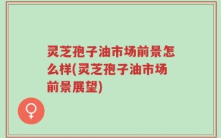 灵芝孢子油市场前景怎么样(灵芝孢子油市场前景展望)