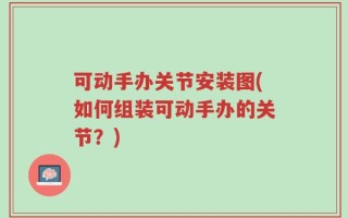 可动手办关节安装图(如何组装可动手办的关节？)