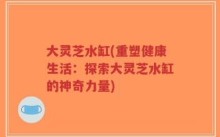 大灵芝水缸(重塑健康生活：探索大灵芝水缸的神奇力量)