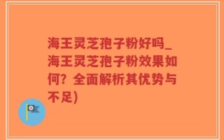 海王灵芝孢子粉好吗_海王灵芝孢子粉效果如何？全面解析其优势与不足)