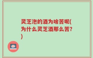 灵芝泡的酒为啥苦呢(为什么灵芝酒那么苦？)