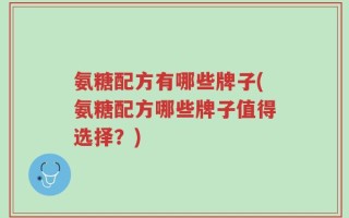 氨糖配方有哪些牌子(氨糖配方哪些牌子值得选择？)