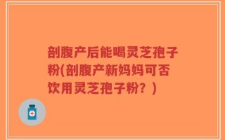 剖腹产后能喝灵芝孢子粉(剖腹产新妈妈可否饮用灵芝孢子粉？)