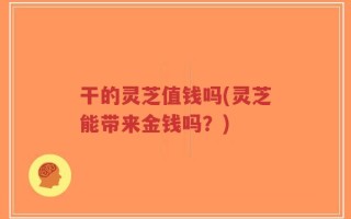 干的灵芝值钱吗(灵芝能带来金钱吗？)