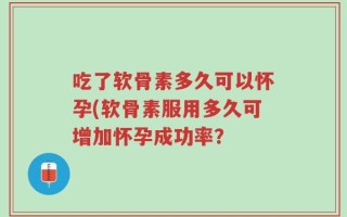 吃了软骨素多久可以怀孕(软骨素服用多久可增加怀孕成功率？