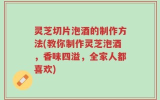 灵芝切片泡酒的制作方法(教你制作灵芝泡酒，香味四溢，全家人都喜欢)
