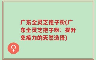 广东全灵芝孢子粉(广东全灵芝孢子粉：提升免疫力的天然选择)