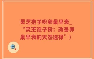 灵芝孢子粉卵巢早衰_“灵芝孢子粉：改善卵巢早衰的天然选择”)