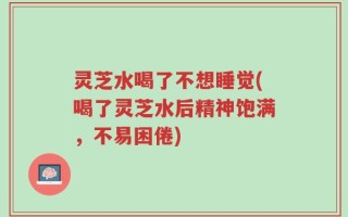 灵芝水喝了不想睡觉(喝了灵芝水后精神饱满，不易困倦)