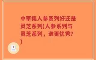 中草集人参系列好还是灵芝系列(人参系列与灵芝系列，谁更优秀？)