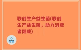 联创生产益生菌(联创生产益生菌，助力消费者健康)