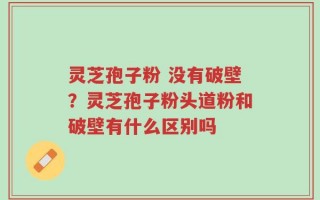灵芝孢子粉 没有破壁？灵芝孢子粉头道粉和破壁有什么区别吗