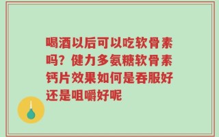 喝酒以后可以吃软骨素吗？健力多氨糖软骨素钙片效果如何是吞服好还是咀嚼好呢