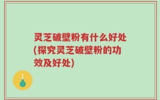 灵芝破壁粉有什么好处(探究灵芝破壁粉的功效及好处)