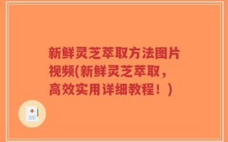 新鲜灵芝萃取方法图片视频(新鲜灵芝萃取，高效实用详细教程！)