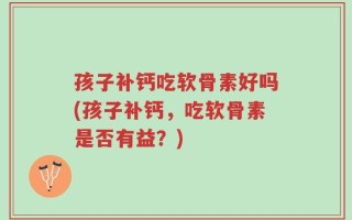 孩子补钙吃软骨素好吗(孩子补钙，吃软骨素是否有益？)