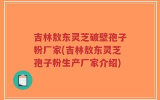 吉林敖东灵芝破壁孢子粉厂家(吉林敖东灵芝孢子粉生产厂家介绍)