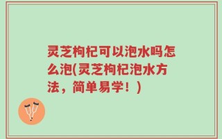灵芝枸杞可以泡水吗怎么泡(灵芝枸杞泡水方法，简单易学！)