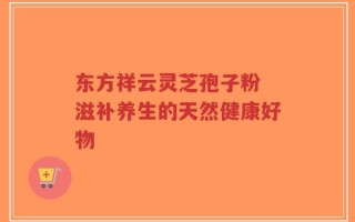 东方祥云灵芝孢子粉 滋补养生的天然健康好物