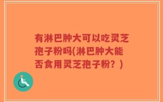 有淋巴肿大可以吃灵芝孢子粉吗(淋巴肿大能否食用灵芝孢子粉？)
