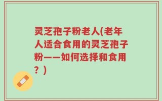 灵芝孢子粉老人(老年人适合食用的灵芝孢子粉——如何选择和食用？)