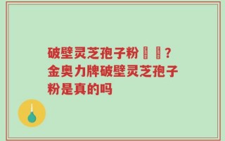 破壁灵芝孢子粉貴嗎？金奥力牌破壁灵芝孢子粉是真的吗