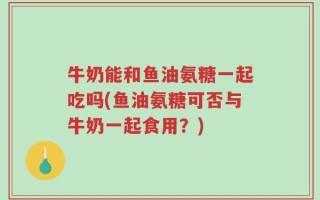 牛奶能和鱼油氨糖一起吃吗(鱼油氨糖可否与牛奶一起食用？)