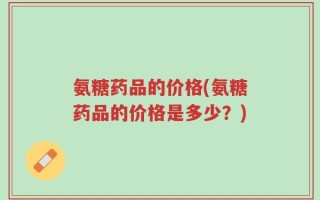 氨糖药品的价格(氨糖药品的价格是多少？)