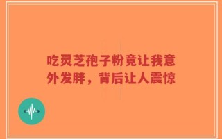 吃灵芝孢子粉竟让我意外发胖，背后让人震惊