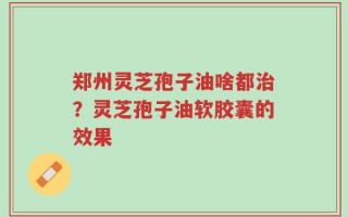 郑州灵芝孢子油啥都治？灵芝孢子油软胶囊的效果